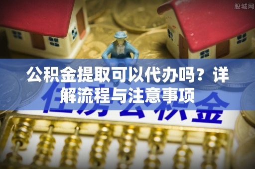 路北公积金提取可以代办吗？详解流程与注意事项