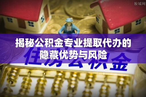 路北揭秘公积金专业提取代办的隐藏优势与风险