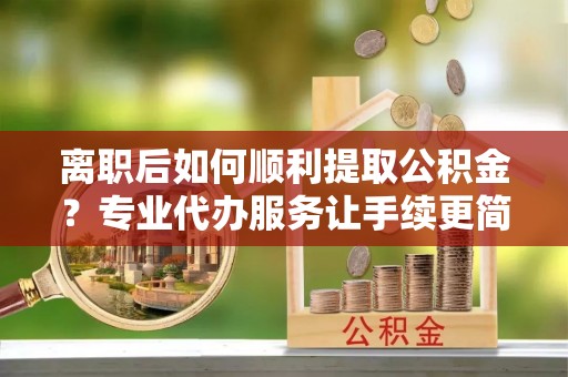 路北离职后如何顺利提取公积金？专业代办服务让手续更简单