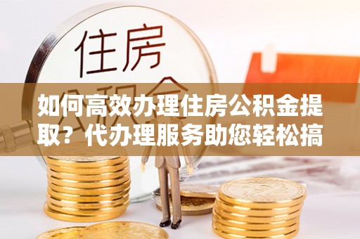 路北如何高效办理住房公积金提取？代办理服务助您轻松搞定