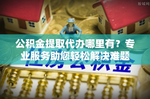 路北公积金提取代办哪里有？专业服务助您轻松解决难题