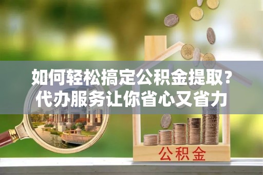 路北如何轻松搞定公积金提取？代办服务让你省心又省力