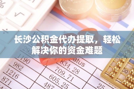 路北长沙公积金代办提取，轻松解决你的资金难题