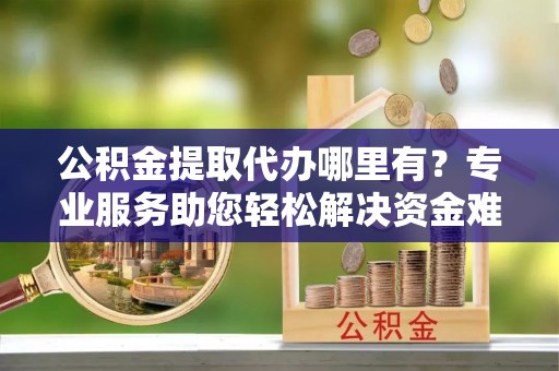 路北公积金提取代办哪里有？专业服务助您轻松解决资金难题