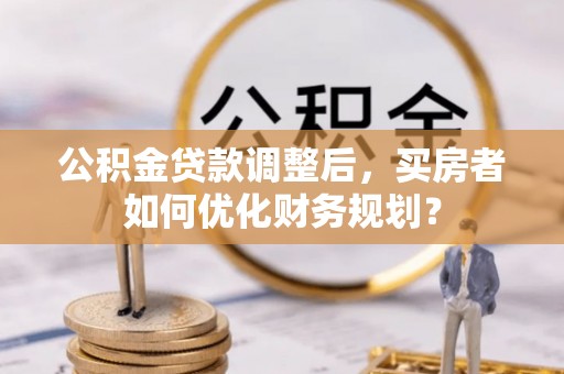 路北公积金贷款调整后，买房者如何优化财务规划？