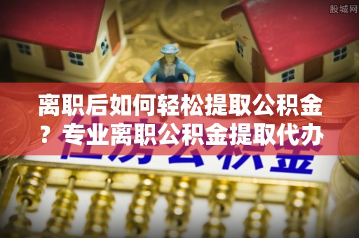 路北离职后如何轻松提取公积金？专业离职公积金提取代办服务指南