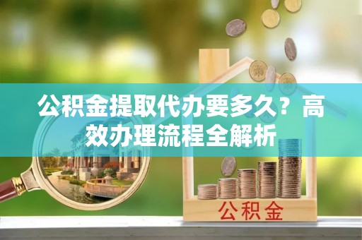 路北公积金提取代办要多久？高效办理流程全解析