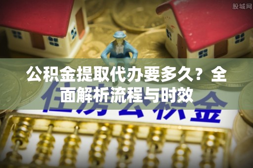 路北公积金提取代办要多久？全面解析流程与时效