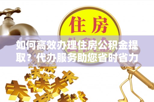 路北如何高效办理住房公积金提取？代办服务助您省时省力