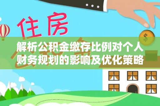 路北解析公积金缴存比例对个人财务规划的影响及优化策略