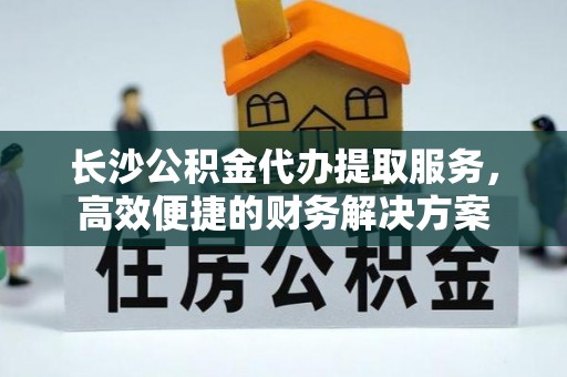 路北长沙公积金代办提取服务，高效便捷的财务解决方案