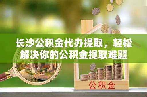 路北长沙公积金代办提取，轻松解决你的公积金提取难题