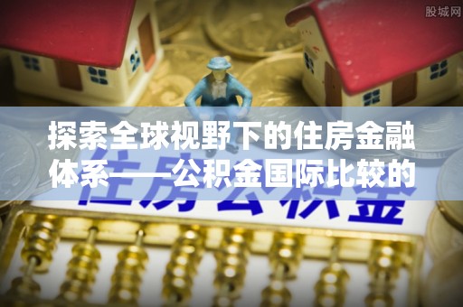 路北探索全球视野下的住房金融体系——公积金国际比较的深度解析
