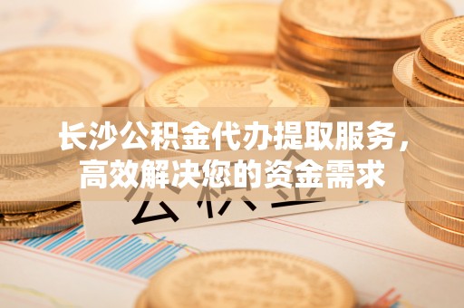 路北长沙公积金代办提取服务，高效解决您的资金需求