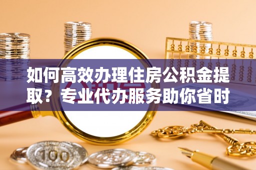 路北如何高效办理住房公积金提取？专业代办服务助你省时省力