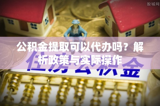 路北公积金提取可以代办吗？解析政策与实际操作