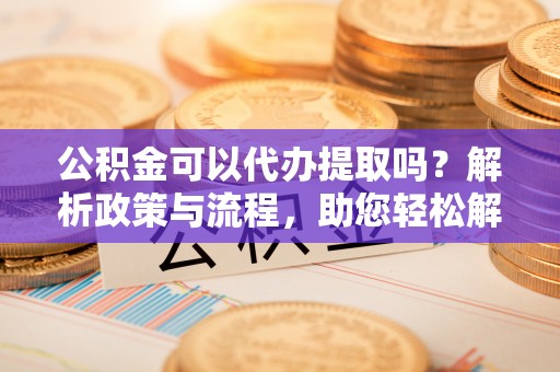 路北公积金可以代办提取吗？解析政策与流程，助您轻松解决疑问