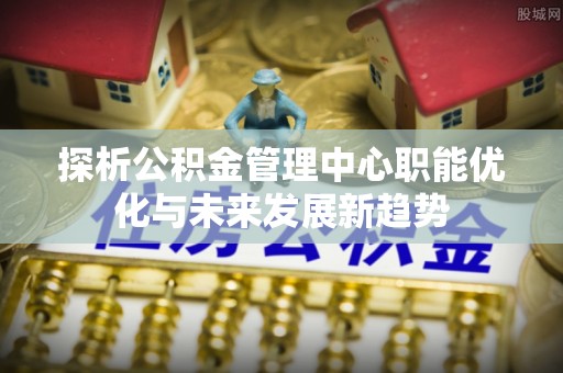路北探析公积金管理中心职能优化与未来发展新趋势