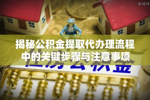 路北揭秘公积金提取代办理流程中的关键步骤与注意事项